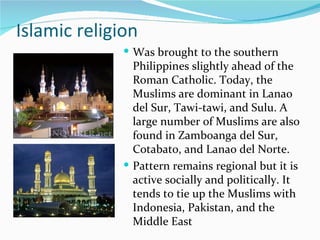 Islamic religion Was brought to the southern Philippines slightly ahead of the Roman Catholic. Today, the Muslims are dominant in Lanao del Sur, Tawi-tawi, and Sulu. A large number of Muslims are also found in Zamboanga del Sur, Cotabato, and Lanao del Norte. Pattern remains regional but it is active socially and politically. It tends to tie up the Muslims with Indonesia, Pakistan, and the Middle East 