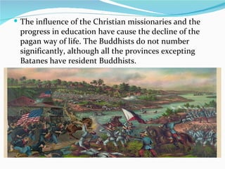 The influence of the Christian missionaries and the progress in education have cause the decline of the pagan way of life. The Buddhists do not number significantly, although all the provinces excepting Batanes have resident Buddhists. 