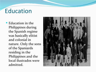 Education Education in the Philippines during the Spanish regime was basically elitist and colonial in nature. Only the sons of the Spaniards residing in the Philippines and the local ilustrados were admitted. 
