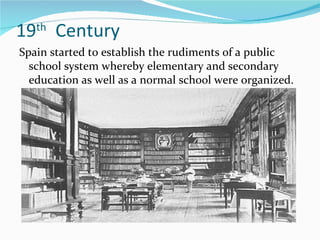 19 th   Century Spain started to establish the rudiments of a public school system whereby elementary and secondary education as well as a normal school were organized. 
