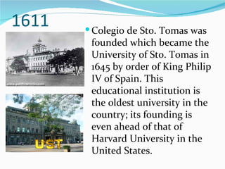 1611 Colegio de Sto. Tomas was founded which became the University of Sto. Tomas in 1645 by order of King Philip IV of Spain. This educational institution is the oldest university in the country; its founding is even ahead of that of Harvard University in the United States. 