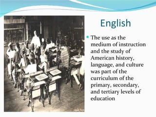 English  The use as the medium of instruction and the study of American history, language, and culture was part of the curriculum of the primary, secondary, and tertiary levels of education 