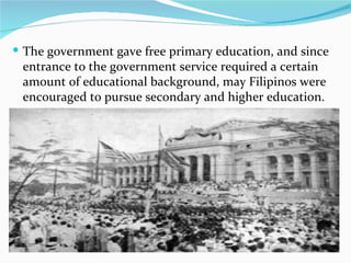 The government gave free primary education, and since entrance to the government service required a certain amount of educational background, may Filipinos were encouraged to pursue secondary and higher education. 