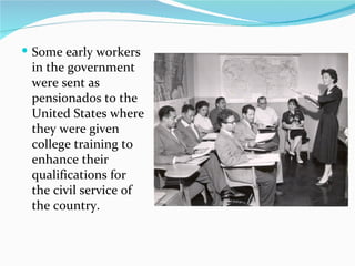 Some early workers in the government were sent as pensionados to the United States where they were given college training to enhance their qualifications for the civil service of the country. 
