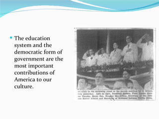The education system and the democratic form of government are the most important contributions of America to our culture. 