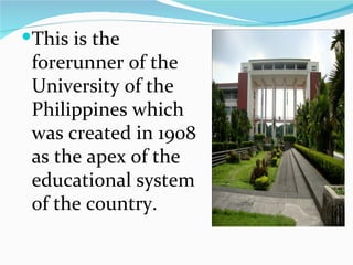 This is the forerunner of the University of the Philippines which was created in 1908 as the apex of the educational system of the country. 