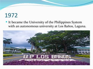 1972 It became the University of the Philippines System with an autonomous university at Los Baños, Laguna. 