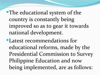 The educational system of the country is constantly being improved so as to gear it towards national development. Latest recommendations for educational reforms, made by the Presidential Commission to Survey Philippine Education and now being implemented, are as follows: 