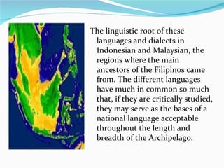 The linguistic root of these languages and dialects in Indonesian and Malaysian, the regions where the main ancestors of the Filipinos came from. The different languages have much in common so much that, if they are critically studied, they may serve as the bases of a national language acceptable throughout the length and breadth of the Archipelago. 