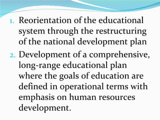 Reorientation of the educational system through the restructuring of the national development plan Development of a comprehensive, long-range educational plan where the goals of education are defined in operational terms with emphasis on human resources development. 