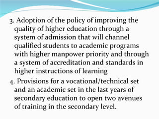 3. Adoption of the policy of improving the quality of higher education through a system of admission that will channel qualified students to academic programs with higher manpower priority and through a system of accreditation and standards in higher instructions of learning 4. Provisions for a vocational/technical set and an academic set in the last years of secondary education to open two avenues of training in the secondary level. 