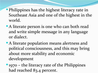 Philippines has the highest literacy rate in Southeast Asia and one of the highest in the world.  A literate person is one who can both read and write simple message in any language or dialect. A literate population means alertness and political consciousness, and this may bring about more stability and economic development 1970 – the literacy rate of the Philippines had reached 83.4 percent. 