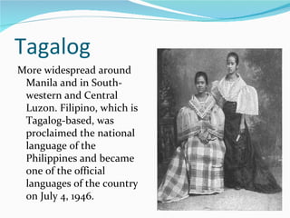Tagalog More widespread around Manila and in South-western and Central Luzon. Filipino, which is Tagalog-based, was proclaimed the national language of the Philippines and became one of the official languages of the country on July 4, 1946. 