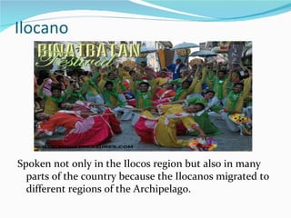Ilocano Spoken not only in the Ilocos region but also in many parts of the country because the Ilocanos migrated to different regions of the Archipelago. 