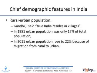 TRINITY INSTITUTE OF PROFESSIONAL STUDIES
Sector – 9, Dwarka Institutional Area, New Delhi-75
Chief demographic features in India
• Rural-urban population:
– Gandhi ji said “true India resides in villages”.
– In 1951 urban population was only 17% of total
population;
– In 2011 urban population rose to 22% because of
migration from rural to urban.
 