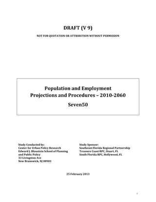  
DRAFT (V 9) 
NOT FOR QUOTATION OR ATTRIBUTION WITHOUT PERMISSION  
 
 
 
 
 
 
 
Population and Employment  
Projections and Procedures – 2010­2060 
Seven50 
 
 
 
 
 
Study Conducted by:  Study Sponsor: 
Center for Urban Policy Research  Southeast Florida Regional Partnership 
Edward J. Bloustein School of Planning  Treasure Coast RPC, Stuart, FL 
and Public Policy  South Florida RPC, Hollywood, FL 
33 Livingston Ave   
New Brunswick, NJ 08901   
 
 
25 February 2013   
1
 