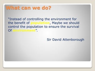 What can we do?
“Instead of controlling the environment for
the benefit of population, Maybe we should
control the population to ensure the survival
Of environment”.
Sir David Attenborough
 