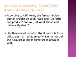  According to ABC News, the famous Indian
author, Shobha De said, “God said „Go forth
and produce‟ and we just went ahead and
did exactly that.”
 Another one of India‟s cultural norms is for a
girl to get married at an early age. In most of
the rural areas and in some urban areas as
well,
 