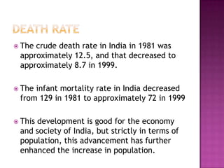  The crude death rate in India in 1981 was
approximately 12.5, and that decreased to
approximately 8.7 in 1999.
 The infant mortality rate in India decreased
from 129 in 1981 to approximately 72 in 1999
 This development is good for the economy
and society of India, but strictly in terms of
population, this advancement has further
enhanced the increase in population.
 