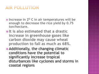  Increase in 2O C in air temperatures will be
enough to decrease the rice yield by 0.75
ton/hectare.
 It is also estimated that a drastic
increase in greenhouse gases like
carbon dioxide may cause wheat
production to fall as much as 68%.
 Additionally, the changing climatic
conditions have the potential to
significantly increase tropical
disturbances like cyclones and storms in
coastal regions
 