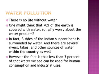  There is no life without water.
 One might think that 70% of the earth is
covered with water, so, why worry about the
water problem?
 In fact, 3 sides of the Indian subcontinent is
surrounded by water. And there are several
rivers, lakes, and other sources of water
within the country as well
 However the fact is that less than 3 percent
of that water we see can be used for human
consumption and industrial uses.
 
