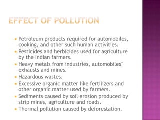  Petroleum products required for automobiles,
cooking, and other such human activities.
 Pesticides and herbicides used for agriculture
by the Indian farmers.
 Heavy metals from industries, automobiles‟
exhausts and mines.
 Hazardous wastes.
 Excessive organic matter like fertilizers and
other organic matter used by farmers.
 Sediments caused by soil erosion produced by
strip mines, agriculture and roads.
 Thermal pollution caused by deforestation.
 