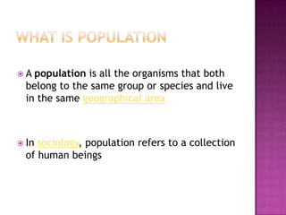  A population is all the organisms that both
belong to the same group or species and live
in the same geographical area
 In sociology, population refers to a collection
of human beings
 