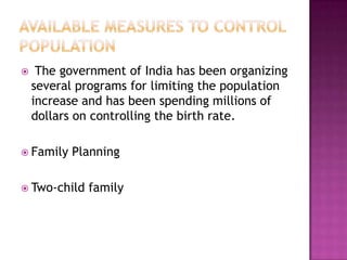  The government of India has been organizing
several programs for limiting the population
increase and has been spending millions of
dollars on controlling the birth rate.
 Family Planning
 Two-child family
 