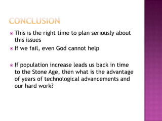  This is the right time to plan seriously about
this issues
 If we fail, even God cannot help
 If population increase leads us back in time
to the Stone Age, then what is the advantage
of years of technological advancements and
our hard work?
 