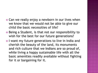  Can we really enjoy a newborn in our lives when
we know that we would not be able to give our
child the basic necessities of life?
 Being a Student, is that not our responsibility to
wish for the best for our future generations?
 I want my future generations to live in India and
cherish the beauty of the land, its monuments
and rich culture that we Indians are so proud of,
while living a happy sustainable life with all the
basic amenities readily available without fighting
for it or bargaining for it.
 
