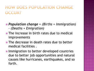  Population change = (Births + Immigration)
– (Deaths + Emigration)
 The increase in birth rates due to medical
improvements
 The decrease in death rates due to better
medical facilities .
 Immigration to better developed countries
due to better job opportunities and natural
causes like hurricanes, earthquakes, and so
forth.
 