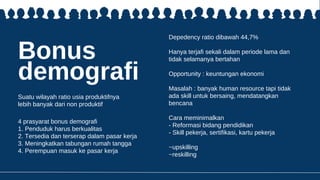 Bonus
demografi
Suatu wilayah ratio usia produktifnya
lebih banyak dari non produktif
Depedency ratio dibawah 44,7%
Hanya terjafi sekali dalam periode lama dan
tidak selamanya bertahan
Opportunity : keuntungan ekonomi
Masalah : banyak human resource tapi tidak
ada skill untuk bersaing, mendatangkan
bencana
Cara meminimalkan
- Reformasi bidang pendidikan
- Skill pekerja, sertifikasi, kartu pekerja
~upskilling
~reskilling
4 prasyarat bonus demografi
1. Penduduk harus berkualitas
2. Tersedia dan terserap dalam pasar kerja
3. Meningkatkan tabungan rumah tangga
4. Perempuan masuk ke pasar kerja
 