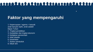 Faktor yang mempengaruhi
1. Kepercayaan / agama = banyak
anak banyak rejeki, anak adalah
titipan Tuhan
2. Tingkat pendidikan
3. Kestabilan dan tingkat ekonomi
4. Kebijakan pemerintah
5. Adat istiadat
6. Kesehatan
7. Stuktur penduduk
8. Nikah dini
 