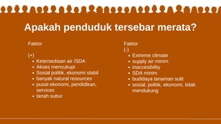 Apakah penduduk tersebar merata?
Faktor
(+)
Ketersediaan air /SDA
Akses mencukupi
Sosial politik, ekonomi stabil
banyak natural resources
pusat ekonomi, pendidikan,
services
tanah subur
Faktor
(-)
Extreme climate
supply air minim
inaccesibility
SDA minim
budidaya tanaman sulit
sosial, politik, ekonomi, tidak
mendukung
 
