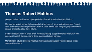 Thomas Robert Malthus
penganut aliran malthusian dipelopori oleh Garreth Hardin dan Paul Ehrlich.
Membahas terkait pertumbuhan penduduk bertumbuh secara deret geometri / deret
ukur tidak terkontrol menyebabkan point of crisis akibat dari pangan yang bertumbuh
secara aritmatika atau deret hitung.
Sudah melebihi point of crisis akan memicu perang, supply makanan menurun dan
penyakit / wabah dimana-mana demi memperebutkan pangan.
Menghindari situasi tersebut Malthus menyarankan dua cara yakti negative check
dan positive check.
 
