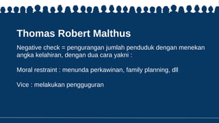 Thomas Robert Malthus
Negative check = pengurangan jumlah penduduk dengan menekan
angka kelahiran, dengan dua cara yakni :
Moral restraint : menunda perkawinan, family planning, dll
Vice : melakukan pengguguran
 