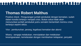 Thomas Robert Malthus
Positive check : Pengurangan jumlah penduduk dengan kematian, sudah
dalam kondisi terlanjur menjadi crisis. Bukan solusi tidak akan
menurunkan jumlah penduduk justru semakin bertambah memicu crisis
berlanjut seperti siklus.
Vice : pembunuhan, perang, legalisasi kematian dan aborsi
Misery : sengaja melakukan, menciptakan dan melakukan
kesengsaraaan, kemelaratan dengan membiarkan kelaparan, penyakit
 
