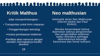 Kritik Malthus
tidak mempertimbangkan :
• Transportasi untuk kirim makanan
• Penggembangan teknologi
••Usaha pembatasan kelahiran
•Fertilitas akan menurun dengan
semakin meningkatnya kondisi
ekonomi
Dll
Neo malthusian
kelompok aliran Neo Malthusian
(Harriet Harbin dan Paul
Ehrlich)
Mereka berpendapat bahwa
diperlukan adanya pengontrolan
dan pengendalian kelahiran
walau memaksa sehingga
diperlukannya keluarga
berencana dan moral restraint
 