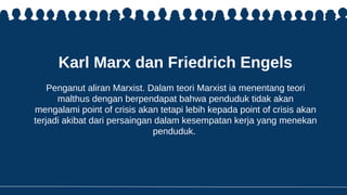 Karl Marx dan Friedrich Engels
Penganut aliran Marxist. Dalam teori Marxist ia menentang teori
malthus dengan berpendapat bahwa penduduk tidak akan
mengalami point of crisis akan tetapi lebih kepada point of crisis akan
terjadi akibat dari persaingan dalam kesempatan kerja yang menekan
penduduk.
 