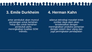 3. Emile Durkheim
antar penduduk akan muncul
persaingan untuk bertahan
hidup dan untuk bertahan
penduduk perlu
meningkatkan kualitas SDM
individu.
4. Herman Kahn
adanya teknologi masalah krisis
sumber daya alam akan
terselesaikan dengan
meningkatkan produksi pertanian
dengan sistem daur ulang dan
juga peningkatan pendapatan
 