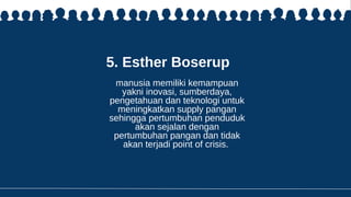 5. Esther Boserup
manusia memiliki kemampuan
yakni inovasi, sumberdaya,
pengetahuan dan teknologi untuk
meningkatkan supply pangan
sehingga pertumbuhan penduduk
akan sejalan dengan
pertumbuhan pangan dan tidak
akan terjadi point of crisis.
 
