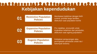 Kebijakan kependudukan
Kebijakan pengurangan atau
peningkatan penduduk untuk ras /
kelompok tertentu
Membatasi kelahiran dengan birth
control, prohibit large families,
dilakukan saat population bomb
Pro natalitas, encourafe untuk
tingkatkan kelahiran dan penduduk,
dilakukan saat ageing population
01
02
03
Restrictive Population
Policies
Expansive Population
Policies
Eugenic Population
Policies
 