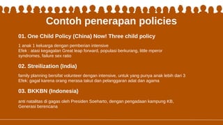 Contoh penerapan policies
1 anak 1 keluarga dengan pemberian intensive
Efek : atasi kegagalan Great leap forward, populasi berkurang, little mperor
syndromes, failure sex ratio
family planning bersifat volunteer dengan intensive, untuk yang punya anak lebih dari 3
Efek: gagal karena orang merasa takut dan pelanggaran adat dan agama
01. One Child Policy (China) Now! Three child policy
02. Streilization (India)
03. BKKBN (Indonesia)
anti natalitas di gagas oleh Presiden Soeharto, dengan pengadaan kampung KB,
Generasi berencana
 
