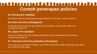 Contoh penerapan policies
Pasangan yang mau punya anak diberi free consultation, free voucher hotel, free
honeymoon cruise, dll
05. Extra services (Singapore)
06. Japan Pro natalitas
07. Intensive and fines (Swedia & Romania)
Anak harus lebih dari 2! Beri intensive free baby centre, memperingan biaya lahiran,
mendorong migrasi, dll
Free work hour, pemberian intensive, umur lebih dari 25 tahun tidak mempunyai anak diberi
fine / sanksi 10-20% pajak
04. Russia pro natalitas
Pemberian intensive gelar pada ibu yang melahirkan 7-10 anak : morther heroine
 