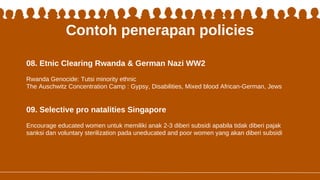 Contoh penerapan policies
08. Etnic Clearing Rwanda & German Nazi WW2
09. Selective pro natalities Singapore
Rwanda Genocide: Tutsi minority ethnic
The Auschwitz Concentration Camp : Gypsy, Disabilities, Mixed blood African-German, Jews
Encourage educated women untuk memiliki anak 2-3 diberi subsidi apabila tidak diberi pajak
sanksi dan voluntary sterilization pada uneducated and poor women yang akan diberi subsidi
 