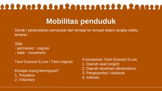 Mobilitas penduduk
Gerak / perpindahan penduduk dari tempat ke tempat dalam jangka waktu
tertentu
Sifat
- permanen : migrasi
- tidak : movement
Teori Everest S.Lee / Teori migrasi
Kenapa orang bermigrasi?
1. Terpaksa
2. Voluntary
4 komponen Teori Everest S.Lee
1. Daerah asal (origin)
2. Daerah destinasi (destination)
3. Penghambat / obstacle
4. Individu
 