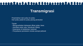 Transmigrasi
Perpindahan dari pulau ke pulau
Dari pulau padat ke pulau jarang penduduk
Tujuan
- Mengusahakan kekayaan diluar pulau Jawa
- Asimilasi antar suku, kesukuan hilang
- Keamanan & ketahanan nasional
- Penyebaran penduduk merata sampai pelosok
 