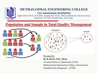 Presented by
Dr. R. RAJA, M.E., Ph.D.,
Assistant Professor, Department of EEE,
Muthayammal Engineering College, (Autonomous)
Namakkal (Dt), Rasipuram – 637408
Population and Sample in Total Quality Management
MUTHAYAMMAL ENGINEERING COLLEGE
(An Autonomous Institution)
(Approved by AICTE, New Delhi, Accredited by NAAC, NBA & Affiliated to Anna University),
Rasipuram - 637 408, Namakkal Dist., Tamil Nadu.
 