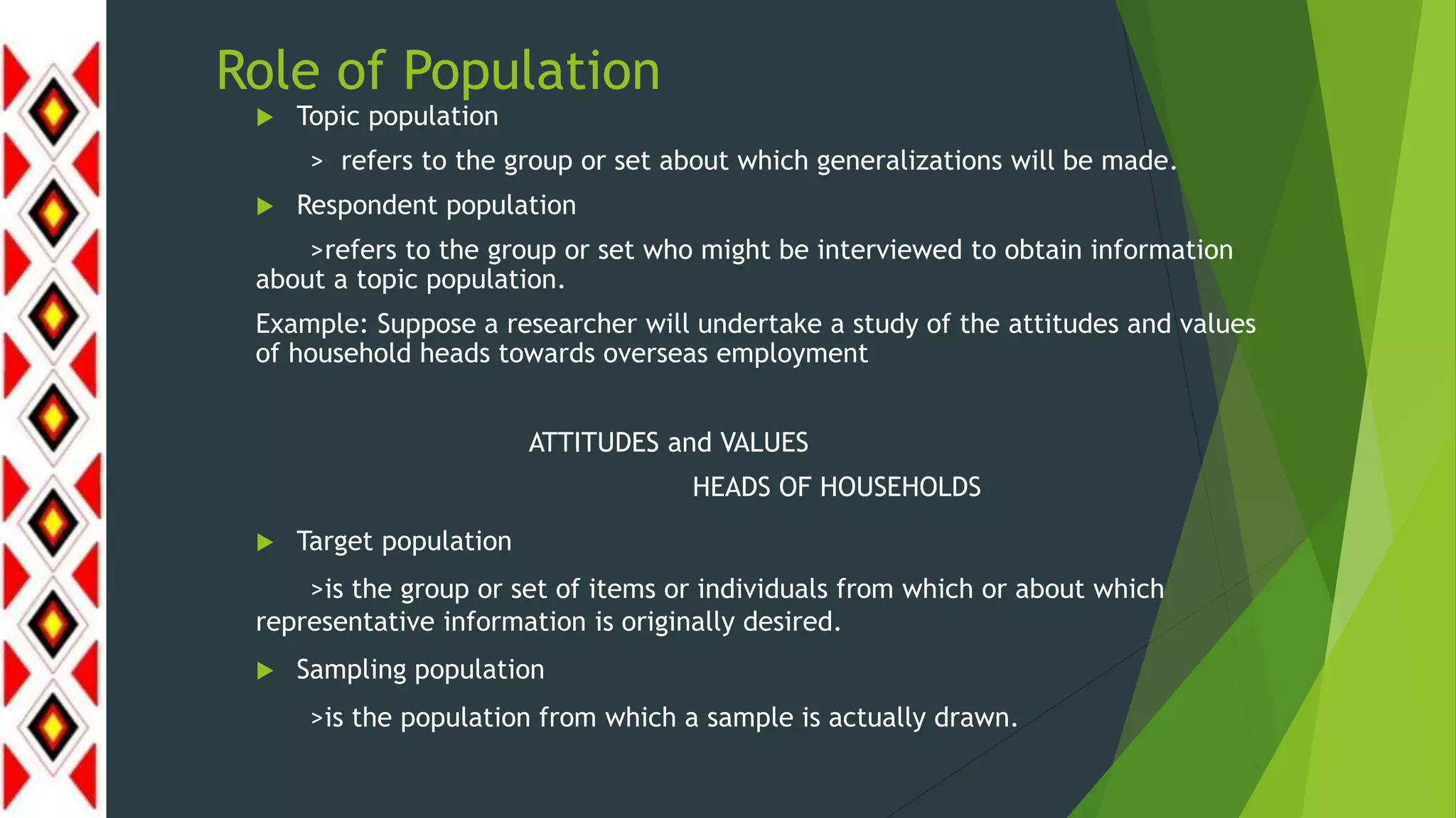 Role of Population
 Topic population
> refers to the group or set about which generalizations will be made.
 Respondent population
>refers to the group or set who might be interviewed to obtain information
about a topic population.
Example: Suppose a researcher will undertake a study of the attitudes and values
of household heads towards overseas employment
ATTITUDES and VALUES
HEADS OF HOUSEHOLDS
 Target population
>is the group or set of items or individuals from which or about which
representative information is originally desired.
 Sampling population
>is the population from which a sample is actually drawn.
 