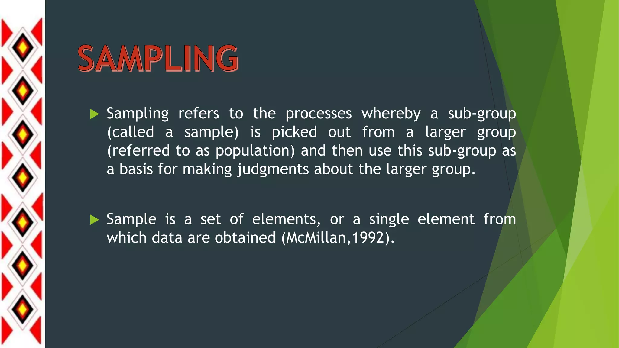  Sampling refers to the processes whereby a sub-group
(called a sample) is picked out from a larger group
(referred to as population) and then use this sub-group as
a basis for making judgments about the larger group.
 Sample is a set of elements, or a single element from
which data are obtained (McMillan,1992).
 